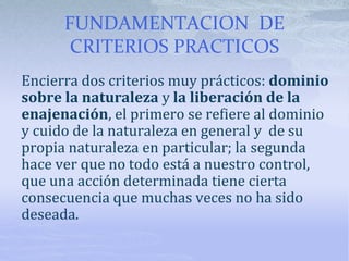 FUNDAMENTACION DE
CRITERIOS PRACTICOS
Encierra dos criterios muy prácticos: dominio
sobre la naturaleza y la liberación de la
enajenación, el primero se refiere al dominio
y cuido de la naturaleza en general y de su
propia naturaleza en particular; la segunda
hace ver que no todo está a nuestro control,
que una acción determinada tiene cierta
consecuencia que muchas veces no ha sido
deseada.
 