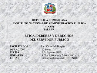 REPUBLICA DOMINICANA
INSTITUTO NACIONAL DE ADMINISTRACION PUBLICA
(INAP)
TALLER
ETICA, DEBERES Y DERECHOS
DEL SERVIDOR PUBLICO
FACILITADOR : Lic. Víctor M. Burgos
DURACIÓN : 12 horas
FECHA : 5 de Agosto 2010
HORARIO : 9:00 a 1:00 p.m. y 2:00 a 5:00 p.m.
LUGAR : Salón Conferencia de INDENOR
 