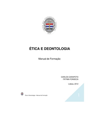 Ética e Deontologia – Manual de Formação 1
ÉTICA E DEONTOLOGIA
Manual de Formação
CARLOS CARAPETO
FÁTIMA FONSECA
Lisboa, 2012
 