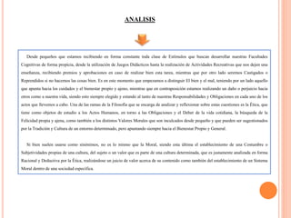ANALISIS
Desde pequeños que estamos recibiendo en forma constante toda clase de Estímulos que buscan desarrollar nuestras Facultades
Cognitivas de forma propicia, desde la utilización de Juegos Didácticos hasta la realización de Actividades Recreativas que nos dejen una
enseñanza, recibiendo premios y aprobaciones en caso de realizar bien esta tarea, mientras que por otro lado seremos Castigados o
Reprendidos si no hacemos las cosas bien. Es en este momento que empezamos a distinguir El bien y el mal, teniendo por un lado aquello
que apunta hacia los cuidados y el bienestar propio y ajeno, mientras que en contraposición estamos realizando un daño o perjuicio hacia
otros como a nuestra vida, siendo esto siempre elegido y estando al tanto de nuestras Responsabilidades y Obligaciones en cada uno de los
actos que llevemos a cabo. Una de las ramas de la Filosofía que se encarga de analizar y reflexionar sobre estas cuestiones es la Ética, que
tiene como objetos de estudio a los Actos Humanos, en torno a las Obligaciones y el Deber de la vida cotidiana, la búsqueda de la
Felicidad propia y ajena, como también a los distintos Valores Morales que son inculcados desde pequeño y que pueden ser sugestionados
por la Tradición y Cultura de un entorno determinado, pero apuntando siempre hacia el Bienestar Propio y General.
Si bien suelen usarse como sinónimos, no es lo mismo que la Moral, siendo esta última el establecimiento de una Costumbre o
Subjetividades propias de una cultura, del sujeto o un valor que es parte de una cultura determinada, que es justamente analizada en forma
Racional y Deductiva por la Ética, realizándose un juicio de valor acerca de su contenido como también del establecimiento de un Sistema
Moral dentro de una sociedad específica.
 