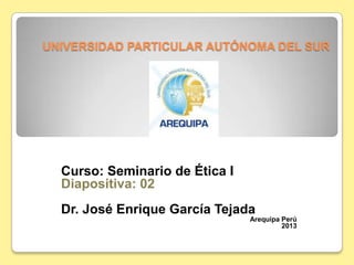 UNIVERSIDAD PARTICULAR AUTÓNOMA DEL SUR
Curso: Seminario de Ética I
Diapositiva: 02
Dr. José Enrique García Tejada
Arequipa Perú
2013
 