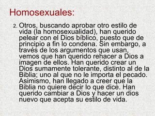 Homosexuales: 2. Otros, buscando aprobar otro estilo de vida (la homosexualidad), han querido pelear con el Dios bíblico, puesto que de principio a fin lo condena. Sin embargo, a través de los argumentos que usan, vemos que han querido rehacer a Dios a imagen de ellos. Han querido crear un Dios sumamente tolerante, distinto al de la Biblia; uno al que no le importa el pecado. Asimismo, han llegado a creer que la Biblia no quiere decir lo que dice. Han querido cambiar a Dios y hacer un dios nuevo que acepta su estilo de vida. 