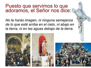 Puesto que servimos lo que adoramos, el Señor nos dice:  No te harás imagen, ni ninguna semejanza de lo que esté arriba en el cielo, ni abajo en la tierra, ni en las aguas debajo de la tierra. 