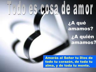 Todo es cosa de amor ¿A qué amamos? ¿A quién amamos? Amarás al Señor tu Dios de  todo tu corazón, de toda tu alma, y de toda tu mente. 