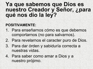 Ya que sabemos que Dios es nuestro Creador y Señor, ¿para qué nos dio la ley?  Para enseñarnos cómo es que debemos comportarnos (no para salvarnos). Para revelarnos el caracter puro de Dios. Para dar órden y sabiduría correcta a nuestras vidas. Para saber como amar a Dios y a nuestro prójimo. POSITIVAMENTE: 