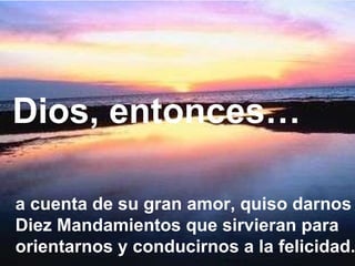 a cuenta de su gran amor, quiso darnos Diez Mandamientos que sirvieran para orientarnos y conducirnos a la felicidad. Dios, entonces… 