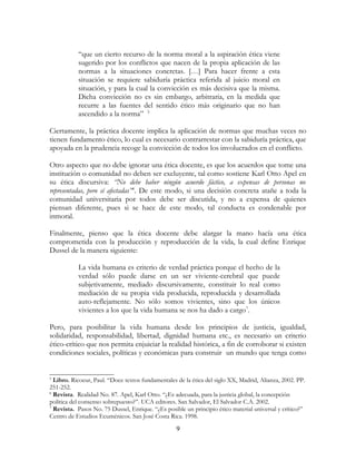 “que un cierto recurso de la norma moral a la aspiración ética viene
sugerido por los conflictos que nacen de la propia aplicación de las
normas a la situaciones concretas. […] Para hacer frente a esta
situación se requiere sabiduría práctica referida al juicio moral en
situación, y para la cual la convicción es más decisiva que la misma.
Dicha convicción no es sin embargo, arbitraria, en la medida que
recurre a las fuentes del sentido ético más originario que no han
ascendido a la norma” 5
Ciertamente, la práctica docente implica la aplicación de normas que muchas veces no
tienen fundamento ético, lo cual es necesario contrarrestar con la sabiduría práctica, que
apoyada en la prudencia recoge la convicción de todos los involucrados en el conflicto.
Otro aspecto que no debe ignorar una ética docente, es que los acuerdos que tome una
institución o comunidad no deben ser excluyente, tal como sostiene Karl Otto Apel en
su ética discursiva: “No debe haber ningún acuerdo fáctico, a expensas de personas no
representadas, pero sí afectadas” 6. De este modo, si una decisión concreta atañe a toda la
comunidad universitaria por todos debe ser discutida, y no a expensa de quienes
piensan diferente, pues si se hace de este modo, tal conducta es condenable por
inmoral.
Finalmente, pienso que la ética docente debe alargar la mano hacía una ética
comprometida con la producción y reproducción de la vida, la cual define Enrique
Dussel de la manera siguiente:
La vida humana es criterio de verdad práctica porque el hecho de la
verdad sólo puede darse en un ser viviente-cerebral que puede
subjetivamente, mediado discursivamente, constituir lo real como
mediación de su propia vida producida, reproducida y desarrollada
auto-reflejamente. No sólo somos vivientes, sino que los únicos
vivientes a los que la vida humana se nos ha dado a cargo 7.
Pero, para posibilitar la vida humana desde los principios de justicia, igualdad,
solidaridad, responsabilidad, libertad, dignidad humana etc., es necesario un criterio
ético-crítico que nos permita enjuiciar la realidad histórica, a fin de corroborar si existen
condiciones sociales, políticas y económicas para construir un mundo que tenga como

Libro. Ricoeur, Paul. “Doce textos fundamentales de la ética del siglo XX, Madrid, Alianza, 2002. PP.
251-252.
6
Revista. Realidad No. 87. Apel, Karl Otto. “¿Es adecuada, para la justicia global, la concepción
política del consenso sobrepuesto?”. UCA editores. San Salvador, El Salvador C.A. 2002.
7
Revista. Pasos No. 75 Dussel, Enrique. “¿Es posible un principio ético material universal y crítico?”
Centro de Estudios Ecuménicos. San José Costa Rica. 1998.
5

9

 