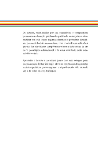 Os autores, reconhecidos por sua experiência e compromisso
para com a educação pública de qualidade, conseguiram siste-
matizar em seus textos algumas diretrizes e propostas educati-
vas que contribuirão, com certeza, com o trabalho de reﬂexão e
prática dos educadores comprometidos com a construção de um
novo paradigma educacional e de uma sociedade mais justa,
solidária e feliz.
Aproveite a leitura e contribua, junto com seus colegas, para
que sua escola tenha um papel ativo na construção de condições
sociais e políticas que assegurem a dignidade da vida de cada
um e de todos os seres humanos.
Miolo_EticaCidadania_fim.indd 9 29.04.07 22:09:25
 