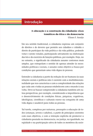 É T I C a e C I d a d a n I a • Construindo Valores na Escola e na Sociedade 11
A educação e a construção da cidadania: eixos
temáticos da ética e da democracia
Ulisses F. Araújo
Em seu sentido tradicional, a cidadania expressa um conjunto
de direitos e de deveres que permite aos cidadãos e cidadãs o
direito de participar da vida política e da vida pública, podendo
votar e serem votados, participando ativamente na elaboração
das leis e do exercício de funções públicas, por exemplo. Hoje, no
no entanto, o signiﬁcado da cidadania assume contornos mais
amplos, que extrapolam o sentido de apenas atender às neces-
sidades políticas e sociais, e assume como objetivo a busca por
condições que garantam uma vida digna às pessoas.
Entender a cidadania a partir da redução do ser humano às suas
relações sociais e políticas não é coerente com a multidimensio-
nalidade que nos caracteriza e com a complexidade das relações
que cada um e todas as pessoas estabelecem com o mundo à sua
volta. Deve-se buscar compreender a cidadania também sob ou-
tras perspectivas, por exemplo, considerando a importância que
o desenvolvimento de condições físicas, psíquicas, cognitivas,
ideológicas, cientíﬁcas e culturais exerce na conquista de uma
vida digna e saudável para todas as pessoas.
Tal tarefa, complexa por natureza, pressupõe a educação de to-
dos (crianças, jovens e adultos), a partir de princípios coerentes
com esses objetivos, e com a intenção explícita de promover a
cidadania pautada na democracia, na justiça, na igualdade, na
eqüidade e na participação ativa de todos os membros da socie-
Introdução
Miolo_EticaCidadania_fim.indd 11 29.04.07 22:09:27
 