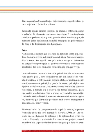 É T I C a e C I d a d a n I a • Construindo Valores na Escola e na Sociedade 13
dia e da qualidade das relações interpessoais estabelecidas en-
tre o sujeito e a fonte dos valores.
Buscando atingir amplos espectros de atuação, entendemos que
o trabalho de educação em valores que visam à construção da
cidadania pode abarcar quatro grandes eixos temáticos que, de
maneira geral, conﬁguram campos principais de preocupação
da ética e da democracia nos dias atuais.
Ética
Na ﬁlosoﬁa, o campo que se ocupa da reﬂexão sobre a morali-
dade humana recebe a denominação de ética. Esses dois termos,
ética e moral, têm signiﬁcados próximos e, em geral, referem-se
ao conjunto de princípios ou padrões de conduta que regulam
as relações dos seres humanos com o mundo em que vivem.
Uma educação ancorada em tais princípios, de acordo com
Puig (1998, p.15), deve converter-se em um âmbito de reﬂe-
xão individual e coletiva que permita elaborar racionalmente
e autonomamente princípios gerais de valor, princípios que
ajudem a defrontar-se criticamente com realidades como a
violência, a tortura ou a guerra. De forma especíﬁca, para
esse autor, a educação ética e moral deve ajudar na análise
crítica da realidade cotidiana e das normas sociomorais vigen-
tes, de modo que contribua para idealizar formas mais justas e
adequadas de convivência.
Ainda na linha de compreensão do papel da educação para a
formação ética dos seres humanos, Cortina (2003, p.113) en-
tende que a educação do cidadão e da cidadã deve levar em
conta a dimensão comunitária das pessoas, seu projeto pessoal
e também sua capacidade de universalização, que deve ser exer-
Miolo_EticaCidadania_fim.indd 13 29.04.07 22:09:27
 