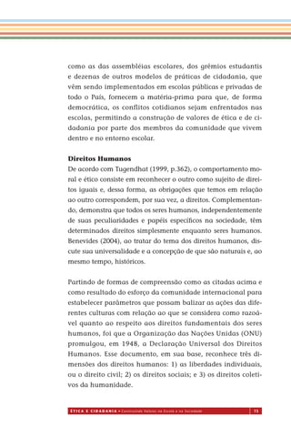 É T I C a e C I d a d a n I a • Construindo Valores na Escola e na Sociedade 15
como as das assembléias escolares, dos grêmios estudantis
e dezenas de outros modelos de práticas de cidadania, que
vêm sendo implementados em escolas públicas e privadas de
todo o País, fornecem a matéria-prima para que, de forma
democrática, os conflitos cotidianos sejam enfrentados nas
escolas, permitindo a construção de valores de ética e de ci-
dadania por parte dos membros da comunidade que vivem
dentro e no entorno escolar.
Direitos Humanos
De acordo com Tugendhat (1999, p.362), o comportamento mo-
ral e ético consiste em reconhecer o outro como sujeito de direi-
tos iguais e, dessa forma, as obrigações que temos em relação
ao outro correspondem, por sua vez, a direitos. Complementan-
do, demonstra que todos os seres humanos, independentemente
de suas peculiaridades e papéis especíﬁcos na sociedade, têm
determinados direitos simplesmente enquanto seres humanos.
Benevides (2004), ao tratar do tema dos direitos humanos, dis-
cute sua universalidade e a concepção de que são naturais e, ao
mesmo tempo, históricos.
Partindo de formas de compreensão como as citadas acima e
como resultado do esforço da comunidade internacional para
estabelecer parâmetros que possam balizar as ações das dife-
rentes culturas com relação ao que se considera como razoá-
vel quanto ao respeito aos direitos fundamentais dos seres
humanos, foi que a Organização das Nações Unidas (ONU)
promulgou, em 1948, a Declaração Universal dos Direitos
Humanos. Esse documento, em sua base, reconhece três di-
mensões dos direitos humanos: 1) as liberdades individuais,
ou o direito civil; 2) os direitos sociais; e 3) os direitos coleti-
vos da humanidade.
Miolo_EticaCidadania_fim.indd 15 29.04.07 22:09:28
 