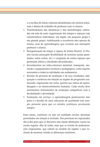 É T I C a e C I d a d a n I a • Construindo Valores na Escola e na Sociedade 27
e a escolha de temas culturais desdobrados em roteiros sema-
nais e diários de trabalho do professor com os alunos.
• Transformação das dinâmicas e das metodologias utiliza-
das em sala de aula: organização dos tempos e espaços com
características individuais, em dupla, em pequeno grupo e
em grande grupo, viabilizando a ocorrência não apenas de
ensino, mas de aprendizagens que ocorrem nas interações
professor e alunos.
• Reorganização do tempo e espaço de forma ﬂexível. O Pro-
jeto escolar pressupõe ﬂexibilidade de horários (aulas gemi-
nadas, aulas curtas, etc.) e ocupação de outros espaços que
permitam ritmos e atividades diversiﬁcados.
• Investimentos na infra-estrutura material: transporte, me-
renda e equipamentos escolares e pedagógicos, como suporte
necessário a todas as atividades em andamento.
• Revisão do processo de avaliação e de seus resultados: ade-
quação e coerência em relação ao regime de progressão con-
tinuada, organizada em ciclos, quanto aos ritmos de apren-
dizagem e ao desenvolvimento humano. Cada escola deve
sistematizar instrumentos de avaliação compatíveis com a
ﬂexibilidade e diversidade
• Formação em serviço: a aprendizagem permanente não
pára e o desaﬁo de uma educação de qualidade está sem-
pre presente para que os estudos contínuos aconteçam
sempre.
Esses sinais, existentes ou não na realidade escolar, denotam
prioridades em relação à inclusão. Eles precisam ser repensados
dia-a-dia para que os discursos não sejam abstrações vazias na
escola regular, dita de todos, mas que se reveste de padroniza-
ções engessantes, que cabem no modelo do regular, e que ex-
cluem de maneira velada as diferenças existentes.
Miolo_EticaCidadania_fim.indd 27 29.04.07 22:09:37
.
 