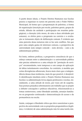 É T I C a e C I d a d a n I a • Construindo Valores na Escola e na Sociedade 39
A partir desses ideais, o Projeto Direitos Humanos nas Escolas
passou a organizar os cursos em parceria com o Poder Público
Municipal, de forma que a programação de palestras, a forma
de organização (inscrição por escola, palestras gerais, grupos de
estudo, difusão da unidade e participação em reuniões peda-
gógicas), a duração (oito meses, de uma a duas atividades por
semana), os efeitos para a progressão na carreira e a avalia-
ção se tornassem objeto de deliberação comum. É evidente que
uma parceria dessa natureza não se faz sem conﬂitos. Em que
pese uma ampla gama de interesses comuns, a perspectiva da
universidade nem sempre coincide – nem deveria – com a da
administração pública.
Foi lenta, embora profícua, a progressiva consciência de que o
esforço comum entre a administração e a universidade pública
não precisa submeter-se a uma relação de “prestação de servi-
ços” encomendados, nem tampouco a um campo de aplicação
de idéias isoladamente concebidas. Ao contrário, à medida que
certas divergências aﬂoravam, ﬁcava mais claro que a indepen-
dência dessas duas instâncias, mais do que possível, é desejável.
A identiﬁcação imediata entre o Projeto Direitos Humanos nas
Escolas e a administração levou alguns professores e escolas, ini-
cialmente, a uma atitude de receio, por vezes até de suspeita.
Essa postura prejudica sobremaneira um trabalho que se propõe
a debater concepções e práticas educativas, relacionando-as a
temas controversos, como liberdade assistida, arranjos familia-
res ou progressão continuada e democratização do acesso e da
permanência na escola.
Assim, conjugar a liberdade crítica que deve caracterizar a pers-
pectiva da universidade com os propósitos programáticos (legíti-
mos, é evidente) de uma administração não foi uma tarefa sim-
Miolo_EticaCidadania_fim.indd 39 29.04.07 22:09:46
 