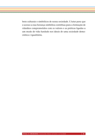 É T I C a e C I d a d a n I a • Construindo Valores na Escola e na Sociedade 45
bens culturais e simbólicos de nossa sociedade. E lutar para que
o acesso a essa herança simbólica contribua para a formação de
cidadãos comprometidos com os valores e as práticas ligadas a
um modo de vida fundado nos ideais de uma sociedade demo-
crática e igualitária.
Miolo_EticaCidadania_fim.indd 45 29.04.07 22:09:47
 