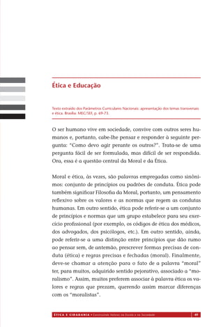 É T I C a e C I d a d a n I a • Construindo Valores na Escola e na Sociedade 49
O ser humano vive em sociedade, convive com outros seres hu-
manos e, portanto, cabe-lhe pensar e responder à seguinte per-
gunta: “Como devo agir perante os outros?”. Trata-se de uma
pergunta fácil de ser formulada, mas difícil de ser respondida.
Ora, es a é a questão central da Moral e da Ética.
Moral e ética, às vezes, são palavras empregadas como sinôni-
mos: conjunto de princípios ou padrões de conduta. Ética pode
também signiﬁcar Filosoﬁa da Moral, portanto, um pensamento
reﬂexivo sobre os valores e as normas que regem as condutas
humanas. Em outro sentido, ética pode referir-se a um conjunto
de princípios e normas que um grupo estabelece para seu exer-
cício proﬁssional (por exemplo, os códigos de ética dos médicos,
dos advogados, dos psicólogos, etc.). Em outro sentido, ainda,
pode referir-se a uma distinção entre princípios que dão rumo
ao pensar sem, de antemão, prescrever formas precisas de con-
duta (ética) e regras precisas e fechadas (moral). Finalmente,
deve-se chamar a atenção para o fato de a palavra “moral”
ter, para muitos, adquirido sentido pejorativo, associado a “mo-
ralismo”. Assim, muitos preferem associar à palavra ética os va-
lores e regras que prezam, querendo assim marcar diferenças
com os “moralistas”.
Texto extraído dos Parâmetros Curriculares Nacionais: apresentação dos temas transversais
e ética. Brasília: MEC/SEF, p. 69-73.
Ética e Educação
Miolo_EticaCidadania_fim.indd 49 29.04.07 22:09:53
s
 