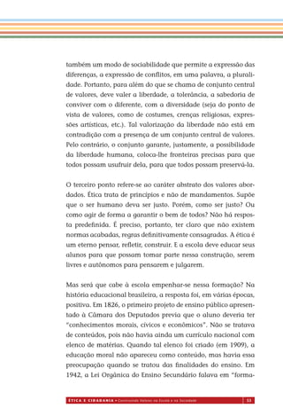 É T I C a e C I d a d a n I a • Construindo Valores na Escola e na Sociedade 53
também um modo de sociabilidade que permite a expressão das
diferenças, a expressão de conﬂitos, em uma palavra, a plurali-
dade. Portanto, para além do que se chama de conjunto central
de valores, deve valer a liberdade, a tolerância, a sabedoria de
conviver com o diferente, com a diversidade (seja do ponto de
vista de valores, como de costumes, crenças religiosas, expres-
sões artísticas, etc.). Tal valorização da liberdade não está em
contradição com a presença de um conjunto central de valores.
Pelo contrário, o conjunto garante, justamente, a possibilidade
da liberdade humana, coloca-lhe fronteiras precisas para que
todos possam usufruir dela, para que todos possam preservá-la.
O terceiro ponto refere-se ao caráter abstrato dos valores abor-
dados. Ética trata de princípios e não de mandamentos. Supõe
que o ser humano deva ser justo. Porém, como ser justo? Ou
como agir de forma a garantir o bem de todos? Não há respos-
ta predeﬁnida. É preciso, portanto, ter claro que não existem
normas acabadas, regras deﬁnitivamente consagradas. A ética é
um eterno pensar, reﬂetir, construir. E a escola deve educar seus
alunos para que possam tomar parte nessa construção, serem
livres e autônomos para pensarem e julgarem.
Mas será que cabe à escola empenhar-se nessa formação? Na
história educacional brasileira, a resposta foi, em várias épocas,
positiva. Em 1826, o primeiro projeto de ensino público apresen-
tado à Câmara dos Deputados previa que o aluno deveria ter
“conhecimentos morais, cívicos e econômicos”. Não se tratava
de conteúdos, pois não havia ainda um currículo nacional com
elenco de matérias. Quando tal elenco foi criado (em 1909), a
educação moral não apareceu como conteúdo, mas havia essa
preocupação quando se tratou das ﬁnalidades do ensino. Em
1942, a Lei Orgânica do Ensino Secundário falava em “forma-
Miolo_EticaCidadania_fim.indd 53 29.04.07 22:09:55
 