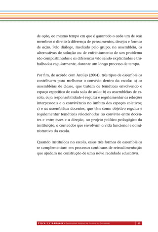 É T I C a e C I d a d a n I a • Construindo Valores na Escola e na Sociedade 65
de ação, ao mesmo tempo em que é garantido a cada um de seus
membros o direito à diferença de pensamentos, desejos e formas
de ação. Pelo diálogo, mediado pelo grupo, na assembléia, as
alternativas de solução ou de enfrentamento de um problema
são compartilhadas e as diferenças vão sendo explicitadas e tra-
balhadas regularmente, durante um longo processo de tempo.
Por ﬁm, de acordo com Araújo (2004), três tipos de assembléias
contribuem para melhorar o convívio dentro da escola: a) as
assembléias de classe, que tratam de temáticas envolvendo o
espaço especíﬁco de cada sala de aula; b) as assembléias de es-
cola, cuja responsabilidade é regular e regulamentar as relações
interpessoais e a convivência no âmbito dos espaços coletivos;
c) e as assembléias docentes, que têm como objetivo regular e
regulamentar temáticas relacionadas ao convívio entre docen-
tes e entre esses e a direção, ao projeto político-pedagógico da
instituição, a conteúdos que envolvam a vida funcional e admi-
nistrativa da escola.
Quando instituídas na escola, essas três formas de assembléias
se complementam em processos contínuos de retroalimentação
que ajudam na construção de uma nova realidade educativa.
Miolo_EticaCidadania_fim.indd 65 29.04.07 22:10:04
 
