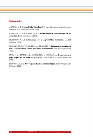 66 É T I C a e C I d a d a n I a • Construindo Valores na Escola e na Sociedade
Referências:
ARAÚJO, U. F. Assembléia Escolar: Um caminho para a resolução de
conﬂitos. São Paulo: Moderna, 2004.
JOHNSON, D. W. & JOHNSON, R. T. Cómo reducir la violencia en las
escuelas. Barcelona: Padós, 1999.
MONTAGU, A. La naturaleza de la agresividad humana. Madrid:
Alianza, 1978.
MORENO, M.; SASTRE, G.; LEAL, A.; BUSQUETS, D. Falemos de sentimen-
tos: A afetividade como um tema transversal. São Paulo: Moderna,
1999.
PUIG, J. M.; MARTÍN, X.; ESCARDÍBUL, S; NOVELLA, A. Democracia e
participação escolar: Propostas de atividades. São Paulo: Moderna,
2000.
SCHNITMAN, D. F. Novos paradigmas em mediação. Porto Alegre: Artes
Médicas, 1999.
Miolo_EticaCidadania_fim.indd 66 29.04.07 22:10:05
 