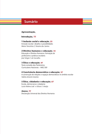 Sumário
apresentação,
Introdução, 11
1 Inclusão social e educação, 23
Inclusão escolar: desafios e possibilidades
Maria Terezinha C.Teixeira dos Santos
2 direitos humanos e educação, 33
Educação e Direitos Humanos: formação de
professores e práticas escolares
José Sérgio F. de Carvalho
3 Ética e educação, 47
Texto extraído dos Parâmetros
Curriculares Nacionais – MEC/SEF
4 Convivência democrática e educação, 57
A construção de relações e espaços democráticos no âmbito escolar
Valéria Amorim Arantes
5 Ética, cidadania e educação, 67
Escola, democracia e cidadania
Lucia Helena Lodi e Ulisses F. Araújo
anexo, 77
Declaração Universal dos Direitos Humanos
Miolo_EticaCidadania_fim.indd 5 29.04.07 22:09:22
 