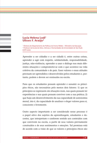 É T I C a e C I d a d a n I a • Construindo Valores na Escola e na Sociedade 69
Aprender a ser cidadão e a ser cidadã é, entre outras coisas,
aprender a agir com respeito, solidariedade, responsabilidade,
justiça, não-violência, aprender a usar o diálogo nas mais dife-
rentes situações e comprometer-se com o que acontece na vida
coletiva da comunidade e do país. Esses valores e essas atitudes
precisam ser aprendidos e desenvolvidos pelos estudantes e, por-
tanto, podem e devem ser ensinados na escola.
Para que os estudantes possam aprender e assumir os princí-
pios éticos, são necessários pelo menos dois fatores: 1) que os
princípios se expressem em situações reais, nas quais possam ter
experiências e nas quais possam conviver com a sua prática; 2)
que haja um desenvolvimento da sua capacidade de autonomia
moral, isto é, da capacidade de analisar e eleger valores para si,
consciente e livremente.
Outro aspecto importante a ser considerado nesse processo é
o papel ativo dos sujeitos da aprendizagem, estudantes e do-
centes, que interpretam e conferem sentido aos conteúdos com
que convivem na escola, a partir de seus valores previamente
construídos e de seus sentimentos e emoções. Tal premissa está
de acordo com a visão de que os valores e princípios éticos são
Lucia Helena Lodi1
Ulisses F. Araújo2
1
Diretora do Departamento de Políticas do Ensino Médio – Ministério da Educação.
2
Professor da Escola de Artes, Ciências e Humanidades da Universidade de São Paulo
(USP Leste).
Miolo_EticaCidadania_fim.indd 69 29.04.07 22:10:08
 