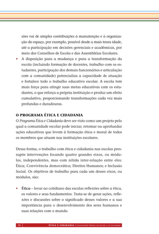 72 É T I C a e C I d a d a n I a • Construindo Valores na Escola e na Sociedade
sões vai de simples contribuições à manutenção e à organiza-
ção do espaço, por exemplo, possível desde a mais tenra idade,
até a participação em decisões gerenciais e acadêmicas, por
meio dos Conselhos de Escola e das Assembléias Escolares.
• A disposição para a mudança e para a transformação da
escola (incluindo formação de docentes, trabalho com os es-
tudantes, participação dos demais funcionários e articulação
com a comunidade) potencializa a capacidade de atuação
e fortalece todo o trabalho educativo escolar. A escola tem
mais força para atingir suas metas educativas com os estu-
dantes, o que reforça a própria instituição e produz um efeito
cumulativo, proporcionando transformações cada vez mais
profundas e duradouras.
O PROGRAMA ÉTICA E CIDADANIA
O Programa Ética e Cidadania deve ser visto como um projeto pelo
qual a comunidade escolar pode iniciar, retomar ou aprofundar
ações educativas que levem à formação ética e moral de todos
os membros que atuam nas instituições escolares.
Dessa forma, o trabalho com ética e cidadania nas escolas pres-
supõe intervenções focando quatro grandes eixos, ou módu-
los, independentes, mas com nítida inter-relação entre eles:
Ética; Convivência democrática; Direitos Humanos; e Inclusão
Social. Os objetivos de trabalho para cada um desses eixos, ou
módulos, são:
• Ética – levar ao cotidiano das escolas reﬂexões sobre a ética,
os valores e seus fundamentos. Trata-se de gerar ações, reﬂe-
xões e discussões sobre o signiﬁcado desses valores e a sua
importância para o desenvolvimento dos seres humanos e
suas relações com o mundo.
Miolo_EticaCidadania_fim.indd 72 29.04.07 22:10:09
 
