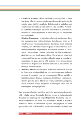 É T I C a e C I d a d a n I a • Construindo Valores na Escola e na Sociedade 73
• Convivência democrática – voltado para trabalhar a cons-
trução de relações interpessoais mais democráticas dentro da
escola, tem o objetivo explícito de introduzir o trabalho com
assembléias escolares e com resolução de conﬂitos. Possibili-
ta também outros tipos de ações envolvendo o convívio de-
mocrático, como os grêmios, e aproximações da escola com
a comunidade.
• Direitos Humanos – o trabalho sobre a temática dos direi-
tos humanos tem vários objetivos, interligados entre si. A
construção de valores socialmente desejáveis é um primeiro
objetivo, daí o trabalho voltado para o conhecimento e de-
senvolvimento de experiências educativas focando a Decla-
ração Universal dos Direitos Humanos (DUDH) e o Estatuto
da Criança e do Adolescente (ECA). Um segundo objetivo é
o desenvolvimento de projetos voltados para a própria co-
munidade em que a escola está inserida sobre alguns dados
relativos ao respeito aos direitos humanos e aos direitos de
crianças e adolescentes.
• Inclusão social – a construção de escolas inclusivas, abertas
às diferenças e à igualdade de oportunidades para todas as
pessoas, é o quarto eixo de preocupações. Nesse sentido, o
trabalho com as diversas formas de deﬁciências e com as ex-
clusões geradas pelas diferenças social, econômica, psíquica,
física, cultural, racial, de gênero e ideológica serão foco de
abordagem neste programa.
Vale a pena salientar, também, que toda a estrutura do projeto
está voltada para a formação docente e para o fortalecimento
de ações que dêem apoio ao protagonismo de alunos e de alu-
nas na construção da ética e da cidadania. Assim, o material
produzido focará a formação e apoio a um grupo de docentes
que se disponha a desenvolver em suas unidades escolares pro-
Miolo_EticaCidadania_fim.indd 73 29.04.07 22:10:10
 