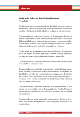 É T I C a e C I d a d a n I a • Construindo Valores na Escola e na Sociedade 77
Declaração Universal dos Direitos Humanos
Preâmbulo
Considerando que o reconhecimento da dignidade inerente a todos os
membros da família humana e dos seus direitos iguais e inalienáveis
constitui o fundamento da liberdade, da justiça e da paz no mundo;
Considerando que o desconhecimento e o desprezo dos direitos do
Homen conduziram a actos de barbárie que revoltam a consciência
da Humanidade e que o advento de um mundo em que os seres hu-
manos sejam livres de falar e de crer, libertos do terror e da miséria,
foi proclamado como a mais alta inspiração do Homem;
Considerando que é essencial a proteção dos direitos do Homem atra-
vés de um regime de direito, para que o Homem não seja compelido,
em supremo recurso, à revolta contra a tirania e a opressão;
Considerando que é essencial encorajar o desenvolvimento de rela-
ções amistosas entre as nações;
Considerando que, na Carta, os povos das Nações Unidas procla-
mam, de novo, a sua fé nos direitos fundamentais do Homem, na
dignidade e no valor da pessoa humana, na igualdade de direitos
dos homens e das mulheres e se declaram resolvidos a favorecer o
progresso social e a instaurar melhores condições de vida dentro de
uma liberdade mais ampla;
Considerando que os Estados membros se comprometeram a pro-
mover, em cooperação com a Organização das Nações Unidas, o
respeito universal e efectivo dos direitos do Homem e das liberdades
fundamentais;
Considerando que uma concepção comum destes direitos e liber-
dades é da mais alta importância para dar plena satisfação a tal
compromisso:
Anexo
Miolo_EticaCidadania_fim.indd 77 29.04.07 22:10:11
 
