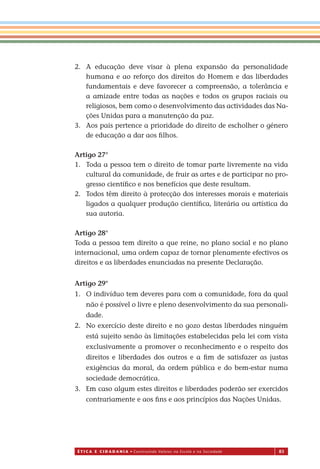 É T I C a e C I d a d a n I a • Construindo Valores na Escola e na Sociedade 83
2. A educação deve visar à plena expansão da personalidade
humana e ao reforço dos direitos do Homem e das liberdades
fundamentais e deve favorecer a compreensão, a tolerância e
a amizade entre todas as nações e todos os grupos raciais ou
religiosos, bem como o desenvolvimento das actividades das Na-
ções Unidas para a manutenção da paz.
3. Aos pais pertence a prioridade do direito de escholher o género
de educação a dar aos ﬁlhos.
Artigo 27°
1. Toda a pessoa tem o direito de tomar parte livremente na vida
cultural da comunidade, de fruir as artes e de participar no pro-
gresso cientíﬁco e nos benefícios que deste resultam.
2. Todos têm direito à protecção dos interesses morais e materiais
ligados a qualquer produção cientíﬁca, literária ou artística da
sua autoria.
Artigo 28°
Toda a pessoa tem direito a que reine, no plano social e no plano
internacional, uma ordem capaz de tornar plenamente efectivos os
direitos e as liberdades enunciadas na presente Declaração.
Artigo 29°
1. O indivíduo tem deveres para com a comunidade, fora da qual
não é possível o livre e pleno desenvolvimento da sua personali-
dade.
2. No exercício deste direito e no gozo destas liberdades ninguém
está sujeito senão às limitações estabelecidas pela lei com vista
exclusivamente a promover o reconhecimento e o respeito dos
direitos e liberdades dos outros e a ﬁm de satisfazer as justas
exigências da moral, da ordem pública e do bem-estar numa
sociedade democrática.
3. Em caso algum estes direitos e liberdades poderão ser exercidos
contrariamente e aos ﬁns e aos princípios das Nações Unidas.
Miolo_EticaCidadania_fim.indd 83 29.04.07 22:10:13
 