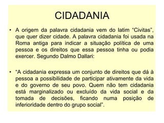 CIDADANIA
• A origem da palavra cidadania vem do latim “Civitas”,
que quer dizer cidade. A palavra cidadania foi usada na
Roma antiga para indicar a situação política de uma
pessoa e os direitos que essa pessoa tinha ou podia
exercer. Segundo Dalmo Dallari:
• “A cidadania expressa um conjunto de direitos que dá à
pessoa a possibilidade de participar ativamente da vida
e do governo de seu povo. Quem não tem cidadania
está marginalizado ou excluído da vida social e da
tomada de decisões, ficando numa posição de
inferioridade dentro do grupo social”.
 