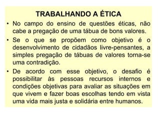 TRABALHANDO A ÉTICA
• No campo do ensino de questões éticas, não
cabe a pregação de uma tábua de bons valores.
• Se o que se propõem como objetivo é o
desenvolvimento de cidadãos livre-pensantes, a
simples pregação de tábuas de valores torna-se
uma contradição.
• De acordo com esse objetivo, o desafio é
possibilitar às pessoas recursos internos e
condições objetivas para avaliar as situações em
que vivem e fazer boas escolhas tendo em vista
uma vida mais justa e solidária entre humanos.
 