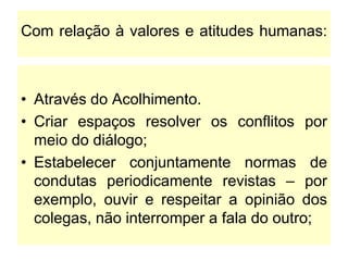 Com relação à valores e atitudes humanas:
• Através do Acolhimento.
• Criar espaços resolver os conflitos por
meio do diálogo;
• Estabelecer conjuntamente normas de
condutas periodicamente revistas – por
exemplo, ouvir e respeitar a opinião dos
colegas, não interromper a fala do outro;
 