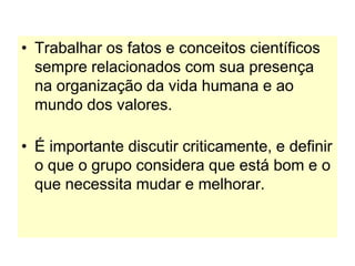 • Trabalhar os fatos e conceitos científicos
sempre relacionados com sua presença
na organização da vida humana e ao
mundo dos valores.
• É importante discutir criticamente, e definir
o que o grupo considera que está bom e o
que necessita mudar e melhorar.
 