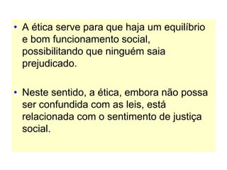 • A ética serve para que haja um equilíbrio
e bom funcionamento social,
possibilitando que ninguém saia
prejudicado.
• Neste sentido, a ética, embora não possa
ser confundida com as leis, está
relacionada com o sentimento de justiça
social.
 