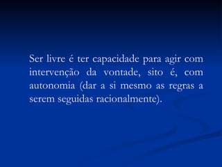 Ser livre é ter capacidade para agir com intervenção da vontade, sito é, com autonomia (dar a si mesmo as regras a serem seguidas racionalmente). 