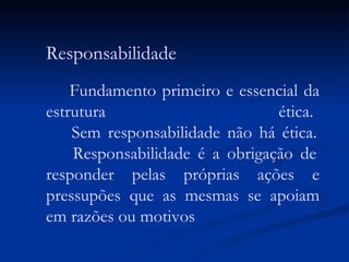 Responsabilidade Fundamento primeiro e essencial da estrutura ética.   Sem responsabilidade não há ética.   Responsabilidade é a obrigação de responder pelas próprias ações e pressupões que as mesmas se apoiam em razões ou motivos 