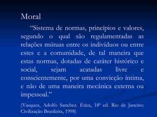 Moral “ Sistema de normas, princípios e valores, segundo o qual são regulamentadas as relações mútuas entre os indivíduos ou entre estes e a comunidade, de tal maneira que estas normas, dotadas de caráter histórico e social, sejam acatadas livre e conscientemente, por uma convicção íntima, e não de uma maneira mecânica externa ou impessoal.” (Vasquez, Adolfo Sanchez. Ética, 18ª ed. Rio de Janeiro: Civilização Brasileira, 1998) 