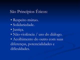 São Princípios Éticos: •  Respeito mútuo. • Solidariedade. • Justiça. • Não-violência / uso do diálogo. • Acolhimento do outro com suas diferenças, potencialidades e dificuldades.  