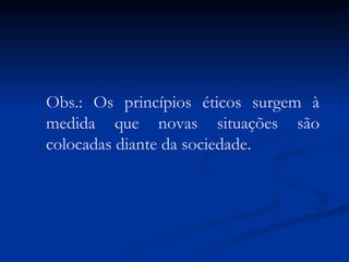 Obs.: Os princípios éticos surgem à medida que novas situações são colocadas diante da sociedade. 