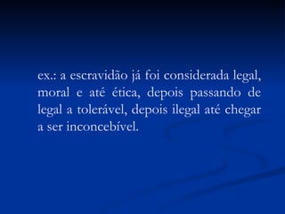 ex.: a escravidão já foi considerada legal, moral e até ética, depois passando de legal a tolerável, depois ilegal até chegar a ser inconcebível. 