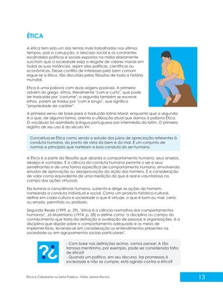 ÉTICA
A ética tem sido um dos temas mais trabalhados nos últimos
tempos, pois a corrupção, o descaso social e os constantes
escândalos políticos e sociais expostos na mídia diariamente
suscitam que a sociedade exija o resgate de valores morais em
todas as suas instâncias, sejam elas políticas, científicas ou
econômicas. Desse conflito de interesses pelo bem comum
ergue-se a ética, tão discutida pelos filósofos de toda a história
mundial.
Ética é uma palavra com duas origens possíveis. A primeira
advém do grego éthos, literalmente "com e curto", que pode
ser traduzida por "costume"; a segunda também se escreve
éthos, porém se traduz por "com e longo", que significa
"propriedade do caráter".
A primeira serviu de base para a tradução latina Moral, enquanto que a segunda
é a que, de alguma forma, orienta a utilização atual que damos à palavra Ética.
O vocábulo foi assimilado à língua portuguesa por intermédio do latim. O primeiro
registro de seu uso é do século XV.
Conceitua-se Ética como sendo o estudo dos juízos de apreciação referentes à
conduta humana, do ponto de vista do bem e do mal. É um conjunto de
normas e princípios que norteiam a boa conduta do ser humano.
A Ética é a parte da filosofia que aborda o comportamento humano, seus anseios,
desejos e vontades. É a ciência da conduta humana perante o ser e seus
semelhantes e de uma forma específica de comportamento humano, envolvendo
estudos de aprovação ou desaprovação da ação dos homens. É a consideração
de valor como equivalente de uma medição do que é real e voluntarioso no
campo das ações virtuosas.
Ela ilumina a consciência humana, sustenta e dirige as ações do homem,
norteando a conduta individual e social. Como um produto histórico-cultural,
define em cada cultura e sociedade o que é virtude, o que é bom ou mal, certo
ou errado, permitido ou proibido.
Segundo Reale (1999, p. 29), "ética é a ciência normativa dos comportamentos
humanos". Já Maximiano (1974, p. 28) a define como "a disciplina ou campo do
conhecimento que trata da definição e avaliação de pessoas e organizações, é a
disciplina que dispõe sobre o comportamento adequado e os meios de
implementá-lo, levando-se em consideração os entendimentos presentes na
sociedade ou em agrupamentos sociais particulares".
- Com base nas definições acima, vamos pensar: A tão
famosa mentirinha, por exemplo, pode ser considerada falta
de ética?
- Quando um político, em seu discurso, faz promessas à
sociedade e não as cumpre, está agindo contra a ética?

Ética e Cidadania no Setor Público - Kátia Janine Rocha

13

 
