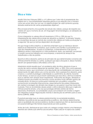 Ética e Valor
Adolfo Sánchez Vázquez (2005, p. 41) afirma que "valor não é propriedade dos
objetos em si, mas propriedade adquirida graças à sua relação com o homem
como ser social. Mas, por sua vez, os objetos podem ter valor somente quando
dotados realmente de certas propriedades objetivas".
Ética é basicamente uma questão de estudo dos valores, porque diz respeito aos
valores em que o humano do ser, em linguagem fenomenológica, se sobrepõe ao
ser humano.
Como interpretar os valores éticos? Maximiano (1974, p. 299) diz que "a
interpretação de valores éticos pode ser absoluta ou relativa". A primeira "baseiase na premissa de que as normas de conduta são válidas em todas as situações" e
a segunda "de que as normas dependem da situação".
No que tange à ética relativa, os orientais entendem que os indivíduos devem
dedicar-se inteiramente à empresa, que constitui uma família à qual pertence a
vida dos trabalhadores. Já para os ocidentais, o entendimento é de que há
diferença entre a vida pessoal e a vida profissional. Assim, por exemplo, encerrado
o horário normal do trabalho em uma empresa, o restante do tempo é do
trabalhador e não do patrão.
Quanto à ética absoluta, parte-se do princípio de que determinadas condutas são
intrinsecamente erradas ou certas, qualquer que seja a situação e, dessa maneira,
devem ser apresentadas e difundidas como tal.
Maximiano ainda ressalta que "um problema sério da ética absoluta é que a
noção de certo e errado depende de opiniões" (ibid., p. 299). Cita como exemplo
os bancos suíços, que construíram uma reputação de confiabilidade com base na
preservação do sigilo sobre suas contas secretas. Sob a perspectiva absoluta, para
o banco, o correto é proteger a identidade e o patrimônio do cliente. Durante
muito tempo, os bancos suíços foram admirados por essa ética, até ficar evidente
que os clientes nem sempre eram respeitáveis. Traficantes de drogas, ditadores e
nazistas haviam escondido nas famosas contas secretas muito dinheiro ganho de
maneira ilícita. Os bancos continuaram insistindo em sua política, enquanto
aumentavam as pressões internacionais, especialmente dos países interessados
em rastrear a lavagem de dinheiro das drogas ou recuperar o que lhes havia sido
roubado. Para as autoridades desses países, a ética absoluta dizia que o sigilo era
intrinsecamente errado, uma vez que protegia dinheiro obtido de forma
desonesta. Finalmente, as autoridades suíças concordaram em revelar a origem
dos depósitos e iniciar negociações visando à devolução do dinheiro para os seus
donos (ORIVES, 2008).
É possível perceber que os valores predominantes na sociedade brasileira,
refletidos nas práticas de seus governantes e políticos, são fatores determinantes
para a qualidade dos serviços públicos. Ilusões e esperanças têm se desmoronado
e é possível distinguir três fatores responsáveis por esta questão.
Antes de tudo, destaque-se que cada um carrega consigo mesmo uma hierarquia
abstrata de valores que orienta suas escolhas. Pode colocar no ápice da cadeia

14

Ética e Cidadania no Setor Público - Kátia Janine Rocha

 