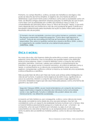 Portanto, no campo filosófico, a ética, ao lado da metafísica e da lógica, não
pode ser descrita de forma simplista. O objetivo de uma teoria da ética é
determinar o que é bom tanto para o indivíduo como para a sociedade como um
todo. Os filósofos antigos adotaram diversas posições na definição do que é bom:
como lidar com as prioridades em conflito dos indivíduos versus o todo, e a
universalidade dos princípios éticos versus a "ética de situação". Nesta, o que está
certo depende das circunstâncias e não de uma qualquer lei geral. E ainda se a
bondade é determinada pelos resultados da ação ou pelos meios pelos quais os
resultados são alcançados.
O homem vive em sociedade, convive com outros homens e, portanto, cabelhe pensar e responder à seguinte pergunta: "Como devo agir perante os
outros?". Trata-se de uma pergunta fácil de ser formulada, mas difícil de ser
respondida. Ora, esta é a questão central da a Moral e da Ética. Enfim, a ética
é o julgamento do caráter moral de uma determinada pessoa
(WIKIPEDIA, 2008).

ÉTICA E MORAL
No nosso dia-a-dia, não fazemos distinção entre ética e moral, usamos as duas
palavras como sinônimas, mas os estudiosos da questão fazem uma distinção
entre as duas palavras. Assim, a moral é definida como o conjunto de normas,
princípios, preceitos, costumes, valores que norteiam o comportamento do
indivíduo no seu grupo social. A moral é normativa. Já a ética é definida como a
teoria, o conhecimento ou a ciência do comportamento moral, que busca
explicar, compreender, justificar e criticar a moral ou as morais de uma sociedade.
A ética é filosófica e científica.
Não se pode falar de ética sem falar de moral, pois ambas estão interligadas na
vida do ser humano. A palavra moral origina-se do latim morus, significando os
usos e os costumes. Moral é o conjunto das normas para o agir específico ou
concreto. Estabelece regras que são assumidas pela pessoa, como uma forma de
garantir o seu bem viver.
Segundo Vázquez (2005), se por moral entendemos um conjunto de normas e
regras destinadas a regular as relações dos indivíduos numa comunidade
social, o seu significado, função e validade não podem deixar de variar
historicamente, nas diferentes sociedades.
A moral é um fato histórico e, por conseguinte, a ética, como ciência da moral,
não pode concebê-la como dada de uma vez para sempre, mas tem de
considerá-la como um aspecto da realidade humana mutável com o tempo. Mas
a moral é histórica precisamente porque é o modo de um ser - o homem - se
comportar, uma vez que é histórico por natureza, ou seja, é um ser cuja
característica é a de estar-se fazendo ou se autoproduzindo constantemente
tanto no plano de sua existência material, prática, como no de sua vida espiritual
(ibid.).

16

Ética e Cidadania no Setor Público - Kátia Janine Rocha

 