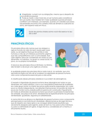 Integridade: cumprir com as obrigações, mesmo que a despeito de
inconveniência pessoal.
Pode-se medir o valor moral de um ser humano pela consistência
de suas ações. Essa medida tem maior qualidade quando princípios
conflitam com interesses, por exemplo, quando um cidadão que passa
necessidades encontra uma carteira cheia de dinheiro e a devolve ao
dono, sem esperar nada em troca.

Quais dos pontos citados acima você não exerce no seu
dia a dia?

PRINCÍPIOS ÉTICOS
Os princípios éticos são normas que nos obrigam a
agir em função do valor do bem visado pela nossa
ação, ou do objetivo final que dá sentido à vida
humana; e não de um interesse puramente subjetivo,
que não compartilhamos com a comunidade. Esse
valor objetivo deve ser considerado em todas as suas
dimensões: no indivíduo, no grupo ou classe social, no
povo, ou na própria humanidade.
O alcance dos princípios éticos é ilimitado: na História,
eles tendem a alcançar uma vigência universal.
A qualidade própria dos princípios éticos nada mais é, na verdade, que uma
decorrência lógica do fato de se fundarem na dignidade da pessoa humana,
vista como componente essencial para a vida social.
A classificação desses princípios obedece à sua ordem de abrangência.
O respeito à dignidade da pessoa humana deve abrangê-la em todas as suas
dimensões: em cada indivíduo, com a sua característica irredutível de qualidade;
em cada grupo social; no interior dos povos politicamente organizados; em cada
povo ou nação independente, nas relações internacionais; na reunião de todos os
povos do mundo numa unidade política suprema em construção. É igualmente
em todas as dimensões da pessoa humana que atuam os princípios fundamentais
da verdade, da justiça e do amor, desdobrando-se especificamente nos princípios
de liberdade, igualdade, segurança e solidariedade.
A norma técnica se alicerça na dignidade da pessoa humana como componente
principal para a convivência em sociedade, diferenciando-se de regra técnica,
que diz respeito aos meios aptos a se conseguir determinado resultado que,
obviamente desejado pelo agente, pode ser bom ou mau para outros indivíduos
ou para a coletividade em geral. A regra técnica, considerada em si mesma, é
eticamente neutra.

Ética e Cidadania no Setor Público - Kátia Janine Rocha

19

 