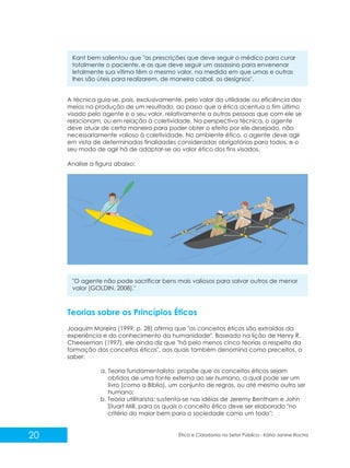 Kant bem salientou que "as prescrições que deve seguir o médico para curar
totalmente o paciente, e as que deve seguir um assassino para envenenar
letalmente sua vítima têm o mesmo valor, na medida em que umas e outras
lhes são úteis para realizarem, de maneira cabal, os desígnios".

A técnica guia-se, pois, exclusivamente, pelo valor da utilidade ou eficiência dos
meios na produção de um resultado, ao passo que a ética acentua o fim último
visado pelo agente e o seu valor, relativamente a outras pessoas que com ele se
relacionam, ou em relação à coletividade. Na perspectiva técnica, o agente
deve atuar de certa maneira para poder obter o efeito por ele desejado, não
necessariamente valioso à coletividade. No ambiente ético, o agente deve agir
em vista de determinadas finalidades consideradas obrigatórias para todos, e o
seu modo de agir há de adaptar-se ao valor ético dos fins visados.
Analise a figura abaixo:

"O agente não pode sacrificar bens mais valiosos para salvar outros de menor
valor (GOLDIN, 2008)."

Teorias sobre os Princípios Éticos
Joaquim Moreira (1999, p. 28) afirma que "os conceitos éticos são extraídos da
experiência e do conhecimento da humanidade". Baseado na lição de Henry R.
Cheeseman (1997), ele ainda diz que "há pelo menos cinco teorias a respeito da
formação dos conceitos éticos", aos quais também denomina como preceitos, a
saber:
a. Teoria fundamentalista: propõe que os conceitos éticos sejam
obtidos de uma fonte externa ao ser humano, a qual pode ser um
livro (como a Bíblia), um conjunto de regras, ou até mesmo outro ser
humano;
b. Teoria utilitarista: sustenta-se nas idéias de Jeremy Bentham e John
Stuart Mill, para os quais o conceito ético deve ser elaborado "no
critério do maior bem para a sociedade como um todo";

20

Ética e Cidadania no Setor Público - Kátia Janine Rocha

 