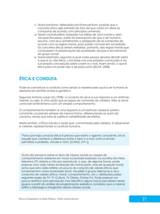 c. Teoria kantiana: defendida por Emanuel Kant, propõe que o
conceito ético seja extraído do fato de que cada um deve se
comportar de acordo com princípios universais;
d. Teoria contratualista: baseada nas idéias de John Locke e Jean
Jacques Rousseau, parte do pressuposto de que o ser humano
assumiu com seus semelhantes a obrigação de se comportar de
acordo com as regras morais, para poder conviver em sociedade.
Os conceitos éticos seriam extraídos, portanto, das regras morais que
conduzissem à perpetuação da sociedade, da paz e da harmonia
do grupo social;
e. Teoria relativista: segundo a qual cada pessoa deveria decidir sobre
o que é ou não ético, com base nas suas próprias convicções e na
sua própria concepção sobre o bem e o mal. Assim sendo, o que é
ético para um pode não o ser para outro (SILVA, 2008).

ÉTICA E CONDUTA
Pode-se conceituar a conduta como sendo a maneira pela qual o ser humano se
expressa em sentido amplo e genérico.
Segundo Antonio Lopes Sá (1998), a conduta do ser é a sua resposta a um estímulo
mental, ou seja, é uma ação que se segue ao comando do cérebro. Não se deve
confundir tal fenômeno com um simples comportamento.
O comportamento também é uma resposta a um estímulo cerebral, porém,
constante, ocorrendo sempre da mesma forma, diferenciando-se assim da
conduta, sendo que esta se sujeita à variabilidade de efeitos.
Neste sentido, a Ética estuda a ação que, comandada pelo cérebro, é observável
e variável, representando a conduta humana.
"Para que haja conduta ética é preciso que exista o agente consciente, isto é,
aquele que conhece a diferença entre o bem e o mal, certo e errado,
permitido e proibido, virtude e vício" (CHAUÍ, [19--]).

Outro dia pensava sobre os tipos de classes sociais ou classes de
comportamento existente em nossa sociedade baseado na escolha da mídia
televisiva (TV aberta e não por assinatura), o que, de alguma forma, pode
parecer uma visão talvez enviesada de minha parte, mas de qualquer modo
acho que esta visão reflete um pouco do conjunto de valores éticos que
fundamentam nossa sociedade atual. Visualizei 3 grupos televisivos e seus
conjuntos de valores (ética, moral, comportamento, etc.), distribuídos pelas
seguintes redes de TV: TV Cultura, TV Globo, Outras Tvs. Pode parecer um
pouco restritiva esta percepção mas identifico alguns traços peculiares nestes
grupos a partir da análise da programação exibida e considero que a mesma
reflita a ideologia e imaginário destas classes sociais.

Ética e Cidadania no Setor Público - Kátia Janine Rocha

21

 