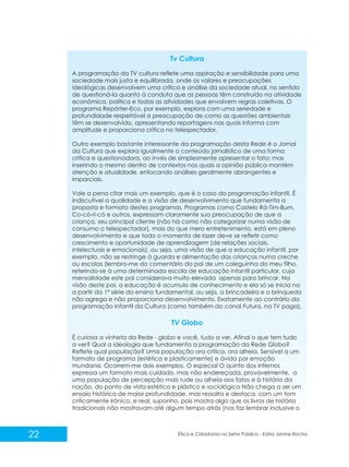 Tv Cultura
A programação da TV cultura reflete uma aspiração e sensibilidade para uma
sociedade mais justa e equilibrada, onde os valores e preocupações
ideológicas desenvolvem uma crítica e análise da sociedade atual, no sentido
de questioná-la quanto à conduta que as pessoas têm construído na atividade
econômica, política e todas as atividades que envolvem regras coletivas. O
programa Repórter-Eco, por exemplo, explora com uma seriedade e
profundidade respeitável a preocupação de como as questões ambientais
têm se desenvolvido, apresentando reportagens nas quais informa com
amplitude e proporciona crítica no telespectador.
Outro exemplo bastante interessante da programação desta Rede é o Jornal
da Cultura que explora igualmente o conteúdo jornalístico de uma forma
crítica e questionadora, ao invés de simplesmente apresentar o fato; mas
inserindo o mesmo dentro de contextos nos quais a opinião pública mantém
atenção e atualidade, enfocando análises geralmente abrangentes e
imparciais.
Vale a pena citar mais um exemplo, que é o caso da programação infantil. É
indiscutível a qualidade e a visão de desenvolvimento que fundamenta a
proposta e formato destes programas. Programas como Castelo Rá-Tim-Bum,
Co-có-ri-có e outros, expressam claramente sua preocupação de que a
criança, seu principal cliente (não há como não categorizar numa visão de
consumo o telespectador), mais do que mero entretenimento, está em pleno
desenvolvimento e que todo o momento de lazer deve se refletir como
crescimento e oportunidade de aprendizagem (de relações sociais,
intelectuais e emocionais), ou seja, uma visão de que a educação infantil, por
exemplo, não se restringe à guarda e alimentação das crianças numa creche
ou escolas (lembro-me do comentário do pai de um coleguinha do meu filho,
referindo-se à uma determinada escola de educação infantil particular, cuja
mensalidade este pai considerava muito elevada apenas para brincar. Na
visão deste pai, a educação é acumulo de conhecimento e ela só se inicia na
a partir da 1ª série do ensino fundamental, ou seja, a brincadeira e o brinquedo
não agrega e não proporciona desenvolvimento. Exatamente ao contrário da
programação infantil da Cultura (como também do canal Futura, na TV paga).

TV Globo
É curiosa a vinheta da Rede - globo e você, tudo a ver. Afinal o que tem tudo
a ver? Qual a ideologia que fundamenta a programação da Rede Globo?
Reflete qual população? Uma população ora crítica, ora alheia. Sensível a um
formato de programa (estética e plasticamente) e ávida por emoção
mundana. Ocorrem-me dois exemplos. O especial O quinto dos infernos
expressa um formato mais cuidado, mas não endereçada, provavelmente, a
uma população de percepção mais rude ou alheia aos fatos e à história da
nação, do ponto de vista estético e plástico e sociológico Não chega a ser um
ensaio histórico de maior profundidade, mas ressalta e destaca, com um tom
criticamente irônico, e real, suponho, pois mostra algo que os livros de história
tradicionais não mostravam até algum tempo atrás (nos faz lembrar inclusive o

22

Ética e Cidadania no Setor Público - Kátia Janine Rocha

 