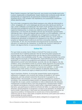 filme Carlota Joaquina, de Carla Camurati, que mostra uma família real muito
curiosa, engraçada e atrapalhada). Quem assiste este conteúdo pode não ser
exatamente um seguimento da população totalmente engajado com
questões éticas, mas também não representa uma população totalmente
alheia desinformada.
Por outro lado o programa Linha Direta expressa uma visão de informação e
crítica engajada, sim, numa ideologia de olho-por-olho-dente-por-dente, ou
seja, onde a reflexão e ponderação não fazem muito sentido na busca de
soluções para problemas sociais de maior gravidade. O programa aborda dois
aspectos interessantes: o universo da violência e da emoção mundana
explorando com requinte de detalhes através das simulações apresentadas,
atendendo bem o gosto do freguês pela emoção crua da realidade, o que vai
de encontro com um perfil e aspiração de um segmento social que não
exerce uma habilidade ou possibilidade de refletir sobre isso. Outro aspecto
interessante abordado no programa é a perspectiva da crítica, quando
propõe ao telespectador a denúncia de fatos e situações violentas
conhecidas. Aí, sim, há uma tentativa de proporcionar na população uma
atitude e um exercício de cidadania, no sentido de chamar a atenção e
intervir, de alguma forma, no que acontece na sociedade.

Outras TVs
Por que todas as redes menos Globo e Cultura? Pois todas as outras
(novamente da TV aberta) parecem não ter nenhuma preocupação em
produzir algum tipo de programação que de alguma forma proporcione
reflexão sobre nossa realidade social. Ou seja, a ideologia produzida nas outras
redes (alguma exceção à TV Bandeirantes, especialmente por seu jornalismo)
produzem um conjunto de programas que expressa um alheamento e
alienamento social muito forte dotado, quando não de viés religioso, de viés
antiético. Uma característica forte no universo deste segmento da população
é o emocionalismo e o lazer desprovido de um conteúdo que expresse
aspiração e evolução - por exemplo os musicais de auditório - ou seja, onde,
como e para onde vamos, e como melhorar as relações desta nossa
sociedade tão carente de regras e referências éticas mais fortalecidas.
Alguns exemplos: Ratinho. As situações apresentadas neste programa
expressam e sugerem uma conduta de catarse na platéia e, em menor
proporção, por não estarem presentes fisicamente no programa, no
telespectador. Tais situações, as vezes, parecem anedóticas e, portanto,
simuladas, mas certamente desenvolvem no telespectador emoções e um
imaginário de crueza, senão crueldade na visão e elaboração das relações
interpessoais e portanto éticas. Num dos programas o apresentador mediou
um debate (se podemos chamá-lo assim) entre o deputado federal José
Genoíno, que participava a distância através de telão, e o deputado estadual
Afanásio Jazadi presente no programa, na época do seqüestro do prefeito de
Santo André, Celso Daniel. A discussão era naturalmente sobre a questão da
segurança pública. O interessante no evento era a forma dramática e
ostensiva que se dava a discussão a respeito de temas como pena de morte e
ostensividade da ação policial.
Outro exemplo bastante interessante desta categoria é o programa do

Ética e Cidadania no Setor Público - Kátia Janine Rocha

23

 