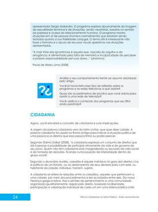 apresentador Sergio Malandro. O programa explora abusivamente da imagem
da sexualidade feminina e de situações, senão vexatórias, baratas no sentido
da pobreza e crueza do relacionamento humano. O programa mostra
situações em of de pessoas (homens normalmente) que estariam sendo
testadas quanto a sua fidelidade conjugal. O tema até é interessante não
fosse o formato e o abuso de recursos visuais apelativos nas situações
apresentadas.
"A mais triste das ignorâncias é aquela que, nascida do orgulho e da
arrogância, é alimentada pela falta de memória e incapacidade de perceber
a própria responsabilidade por suas dores..." (anônimo)
Paulo de Abreu Lima (2008)

Analise o seu comportamento frente ao assunto abordado
pelo artigo.
Você já havia feito esse tipo de reflexão sobre os
programas e as redes televisivas a que assiste?
Quais são os parâmetros de escolha que você adota para
assistir a uma rede de televisão?
Você verifica o conteúdo dos programas que seu filho
anda assistindo?

CIDADANIA
Agora, você estudará o conceito de cidadania e suas implicações.
A origem da palavra cidadania vem do latim civitas, que quer dizer cidade. A
palavra cidadania foi usada na Roma antiga para indicar a situação política de
uma pessoa e os direitos que essa pessoa tinha ou podia exercer.
Segundo Dalmo Dallari (2008), "a cidadania expressa um conjunto de direitos que
dá à pessoa a possibilidade de participar ativamente da vida e do governo de
seu povo. Quem não tem cidadania está marginalizado ou excluído da vida social
e da tomada de decisões, ficando numa posição de inferioridade dentro do
grupo social".
Segundo o dicionário Aurélio, cidadão é aquele indivíduo no gozo dos direitos civis
e políticos de um Estado, ou no desempenho de seus deveres para com este, ou
habitante da cidade, indivíduo, homem, sujeito.
A cidadania se refere às relações entre os cidadãos, aqueles que pertencem a
uma cidade, por meio dos procedimentos e leis acordados entre eles. Da nossa
herança grega e latina, traz o sentido de pertencimento a uma comunidade
organizada igualitariamente, regida pelo direito, baseada na liberdade,
participação e valorização individual de cada um em uma esfera pública (não

24

Ética e Cidadania no Setor Público - Kátia Janine Rocha

 