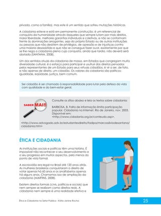 privada, como a família), mas este é um sentido que sofreu mutações históricas.
A cidadania esteve e está em permanente construção; é um referencial de
conquista da humanidade através daqueles que sempre lutam por mais direitos,
maior liberdade, melhores garantias individuais e coletivas, e não se conformam
frente às dominações arrogantes, seja do próprio Estado ou de outras instituições
ou pessoas que não desistem de privilégios, de opressão e de injustiças contra
uma maioria desassistida e que não se consegue fazer ouvir, exatamente por que
se lhe nega a cidadania plena cuja conquista, ainda que tardia, não deverá será
obstada (SANTANA, 2008).
Um dos sentidos atuais da cidadania de massa, em Estados que congregam muita
diversidade cultural, é o esforço para participar e usufruir dos direitos pensados
pelos representantes de um Estado para seus virtuais cidadãos; é vir a ser, de fato,
e não apenas de direito, um cidadão. Os valores da cidadania são políticos:
igualdade, eqüidade, justiça, bem comum.

Ser cidadão é ser chamado à responsabilidade para lutar pela defesa da vida
com qualidade e do bem-estar geral.

Consulte os sítios abaixo e leia os textos sobre cidadania:
SABER M

BARBOSA, B. Falta de informação limita participação
popular. Cidadania na Internet. Rio de Janeiro, nov. 2003.
Disponível em:
<http://www.cidadania.org.br/conteudo.asp>.

<http://www.advogado.adv.br/estudantesdireito/fadipa/marcossilviodesantana/
cidadania.htm>

ÉTICA E CIDADANIA
As instituições sociais e políticas têm uma história. É
impossível não reconhecer o seu desenvolvimento e
o seu progresso em muitos aspectos, pelo menos do
ponto de vista formal.
A escravidão era legal no Brasil até 120 anos atrás.
As mulheres brasileiras conquistaram o direito de
votar apenas há 60 anos e os analfabetos apenas
há alguns anos. Chamamos isso de ampliação da
cidadania (MARTINS, 2008).
Existem direitos formais (civis, políticos e sociais) que
nem sempre se realizam como direitos reais. A
cidadania nem sempre é uma realidade efetiva e

Ética e Cidadania no Setor Público - Kátia Janine Rocha

25

 