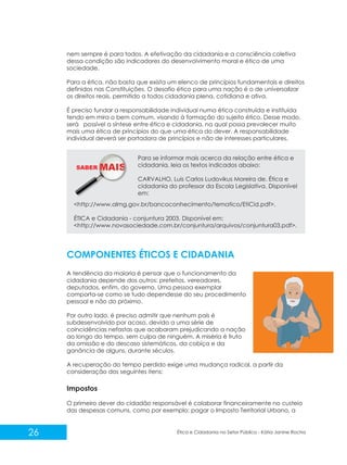 nem sempre é para todos. A efetivação da cidadania e a consciência coletiva
dessa condição são indicadores do desenvolvimento moral e ético de uma
sociedade.
Para a ética, não basta que exista um elenco de princípios fundamentais e direitos
definidos nas Constituições. O desafio ético para uma nação é o de universalizar
os direitos reais, permitido a todos cidadania plena, cotidiana e ativa.
É preciso fundar a responsabilidade individual numa ética construída e instituída
tendo em mira o bem comum, visando à formação do sujeito ético. Desse modo,
será possível a síntese entre ética e cidadania, na qual possa prevalecer muito
mais uma ética de princípios do que uma ética do dever. A responsabilidade
individual deverá ser portadora de princípios e não de interesses particulares.

SABER M

Para se informar mais acerca da relação entre ética e
cidadania, leia os textos indicados abaixo:
CARVALHO, Luis Carlos Ludovikus Moreira de. Ética e
cidadania do professor da Escola Legislativa. Disponível
em:

<http://www.almg.gov.br/bancoconhecimento/tematico/EtiCid.pdf>.
ÉTICA e Cidadania - conjuntura 2003. Disponível em:
<http://www.novasociedade.com.br/conjuntura/arquivos/conjuntura03.pdf>.

COMPONENTES ÉTICOS E CIDADANIA
A tendência da maioria é pensar que o funcionamento da
cidadania depende dos outros: prefeitos, vereadores,
deputados, enfim, do governo. Uma pessoa exemplar
comporta-se como se tudo dependesse do seu procedimento
pessoal e não do próximo.
Por outro lado, é preciso admitir que nenhum país é
subdesenvolvido por acaso, devido a uma série de
coincidências nefastas que acabaram prejudicando a nação
ao longo do tempo, sem culpa de ninguém. A miséria é fruto
da omissão e do descaso sistemáticos, da cobiça e da
ganância de alguns, durante séculos.
A recuperação do tempo perdido exige uma mudança radical, a partir da
consideração dos seguintes itens:

Impostos
O primeiro dever do cidadão responsável é colaborar financeiramente no custeio
das despesas comuns, como por exemplo: pagar o Imposto Territorial Urbano, a

26

Ética e Cidadania no Setor Público - Kátia Janine Rocha

 